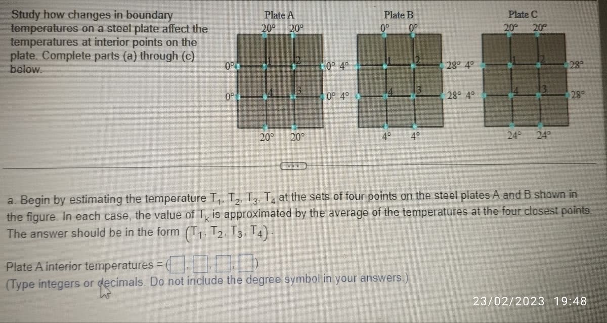 Study how changes in boundary
temperatures on a steel plate affect the
temperatures at interior points on the
plate. Complete parts (a) through (c)
below.
0⁰
0⁰
Plate A
20° 20⁰
20⁰ 20⁰
***
0° 4°
0° 4°
Plate B
0⁰ 10⁰
4°
28° 4°
Plate A interior temperatures =
00.00
(Type integers or decimals. Do not include the degree symbol in your answers.)
28° 4°
Plate C
20° 20⁰
3
28°
a. Begin by estimating the temperature T₁, T₂, T3, T4 at the sets of four points on the steel plates A and B shown in
the figure. In each case, the value of T is approximated by the average of the temperatures at the four closest points.
The answer should be in the form (T₁, T2, T3, T4).
23/02/2023 19:48