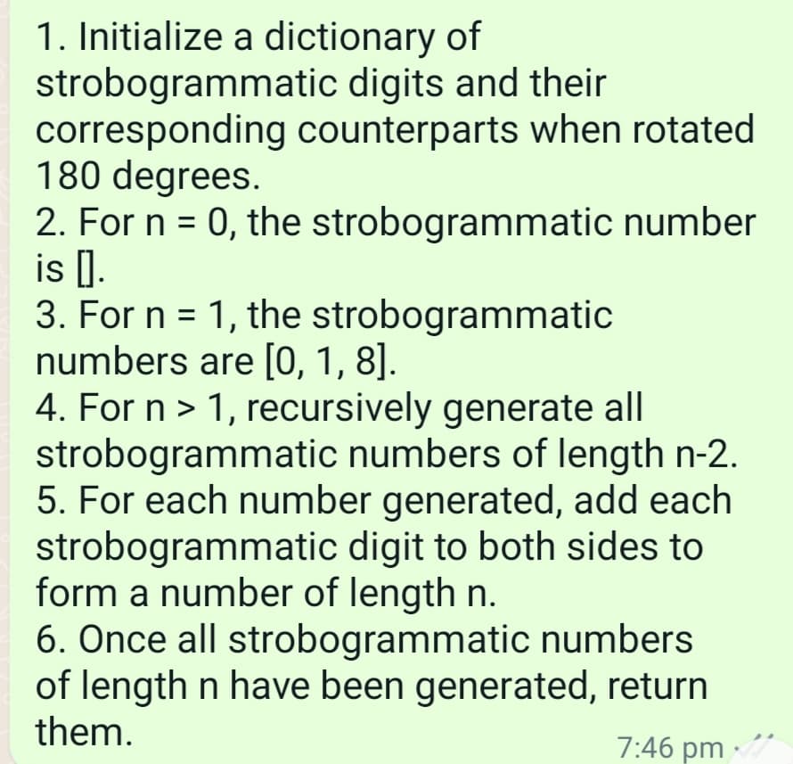 1. Initialize a dictionary of
strobogrammatic digits and their
corresponding counterparts when rotated
180 degrees.
2. For n = 0, the strobogrammatic number
is [].
3. For n = 1, the strobogrammatic
numbers are [0, 1, 8].
4. For n > 1, recursively generate all
strobogrammatic numbers of length n-2.
5. For each number generated, add each
strobogrammatic digit to both sides to
form a number of length n.
6. Once all strobogrammatic numbers
of length n have been generated, return
them.
7:46 pm -