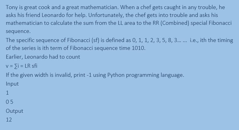 Tony is great cook and a great mathematician. When a chef gets caught in any trouble, he
asks his friend Leonardo for help. Unfortunately, the chef gets into trouble and asks his
mathematician to calculate the sum from the LL area to the RR (Combined) special Fibonacci
sequence.
The specific sequence of Fibonacci (sf) is defined as 0, 1, 1, 2, 3, 5, 8, 3... ... i.e., ith the timing
of the series is ith term of Fibonacci sequence time 1010.
Earlier, Leonardo had to count
v = {i = LR sfi
If the given width is invalid, print -1 using Python programming language.
Input
1
05
Output
12