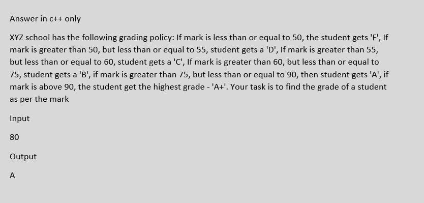 Answer in c++ only
XYZ school has the following grading policy: If mark is less than or equal to 50, the student gets 'F', If
mark is greater than 50, but less than or equal to 55, student gets a 'D', If mark is greater than 55,
but less than or equal to 60, student gets a 'C', If mark is greater than 60, but less than or equal to
75, student gets a 'B', if mark is greater than 75, but less than or equal to 90, then student gets 'A', if
mark is above 90, the student get the highest grade - 'A+'. Your task is to find the grade of a student
as per the mark
Input
80
Output
A