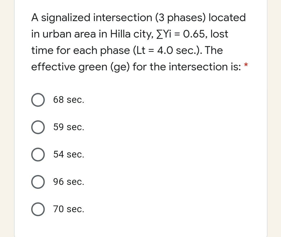 A signalized intersection (3 phases) located
in urban area in Hilla city, EYi = 0.65, lost
time for each phase (Lt = 4.0 sec.). The
%3D
effective green (ge) for the intersection is: *
68 sec.
59 sec.
54 sec.
96 sec.
70 sec.
