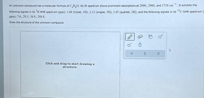 An unknown compound has a molecular formula of C,H,O. Its IR spectrum shows prominent absorptions at 2980, 2960, and 1718 cm . It exhibits the
following signals in its H NMR spectrum (ppm): 1.06 (triplet, 3H), 2.12 (singlet, 3H), 2.45 (quartet, 2H); and the following signals in its ¹3C NMR spectrum (
ppm): 7.6, 29.5, 36.8, 208.8.
Draw the structure of the unknown compound.
Click and drag to start drawing a
structure.
0
X
0:0