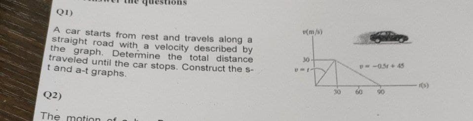 questions
Q1)
A car starts from rest and travels along a
straight road with a velocity described by
the graph. Determine the total distance
traveled until the car stops. Construct the s-
t and a-t graphs.
Q2)
The motion
(m/s)
30
U-1
Z
30
v=-0.51 +45
60
-((s)