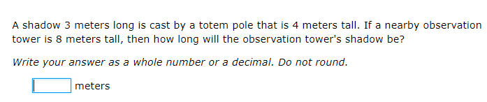 A shadow 3 meters long is cast by a totem pole that is 4 meters tall. If a nearby observation
tower is 8 meters tall, then how long will the observation tower's shadow be?
Write your answer as a whole number or a decimal. Do not round.
meters
