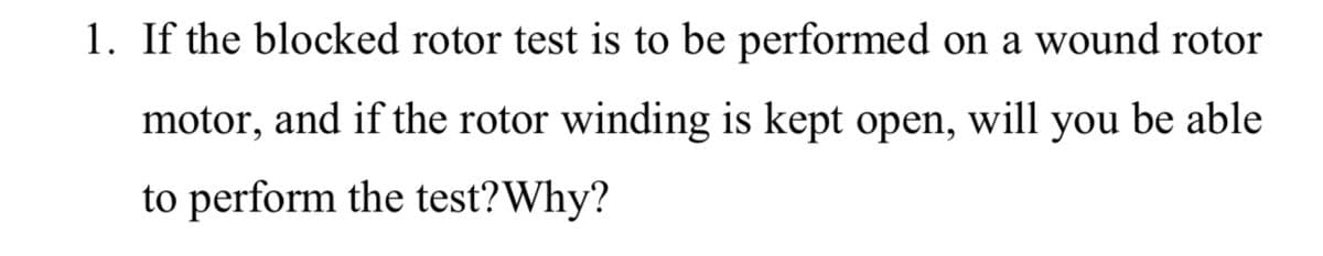 1. If the blocked rotor test is to be performed on a wound rotor
motor, and if the rotor winding is kept open, will you be able
to perform the test?Why?
