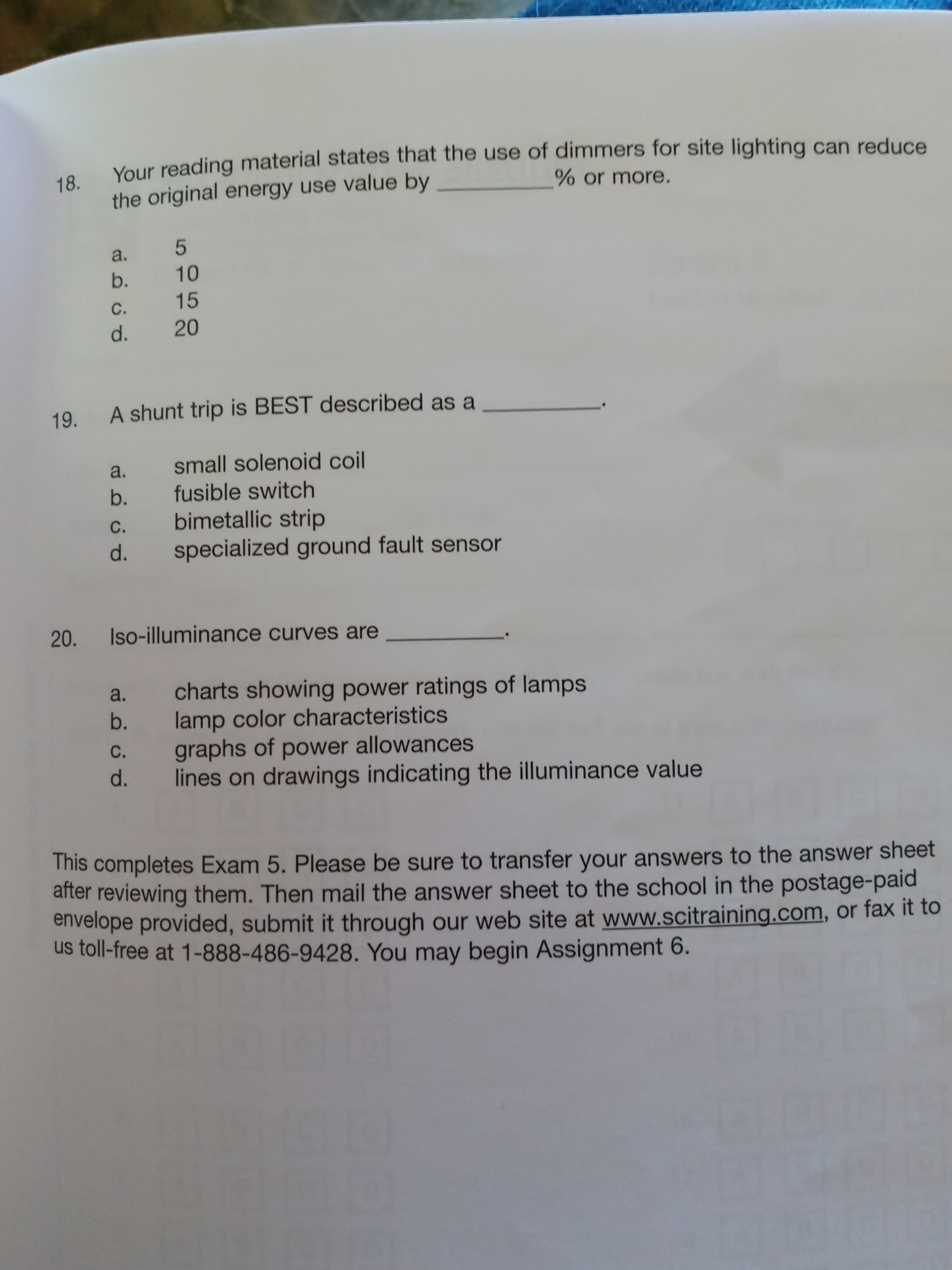 Your reading material states that the use of dimmers for site lighting can reduce
18.
the original energy use value by
% or more.
a.
b.
10
C.
15
d.
20
19. A shunt trip is BEST described as a
a.
small solenoid coil
b.
fusible switch
bimetallic strip
specialized ground fault sensor
С.
d.
20.
Iso-illuminance curves are
charts showing power ratings of lamps
lamp color characteristics
graphs of power allowances
lines on drawings indicating the illuminance value
a.
b.
С.
d.
