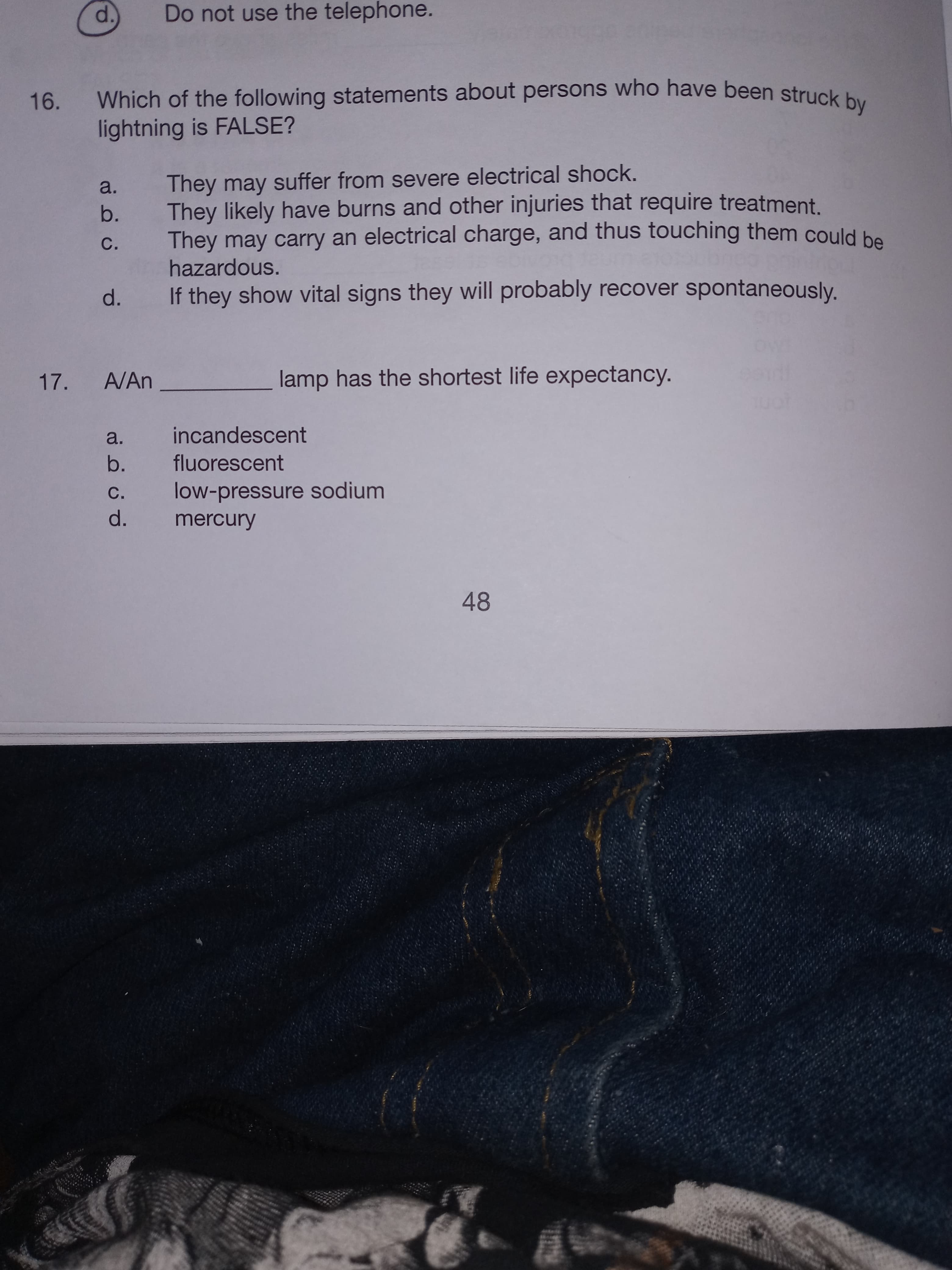 Which of the following statements about persons who have been struck bu
lightning is FALSE?
They may suffer from severe electrical shock.
They likely have burns and other injuries that require treatment.
They may carry an electrical charge, and thus touching them could be
hazardous.
a.
b.
С.
d.
If they show vital signs they will probably recover spontaneously.
A/An
lamp has the shortest life expectancy.
a.
incandescent
b.
fluorescent
с.
low-pressure sodium
d.
mercury
