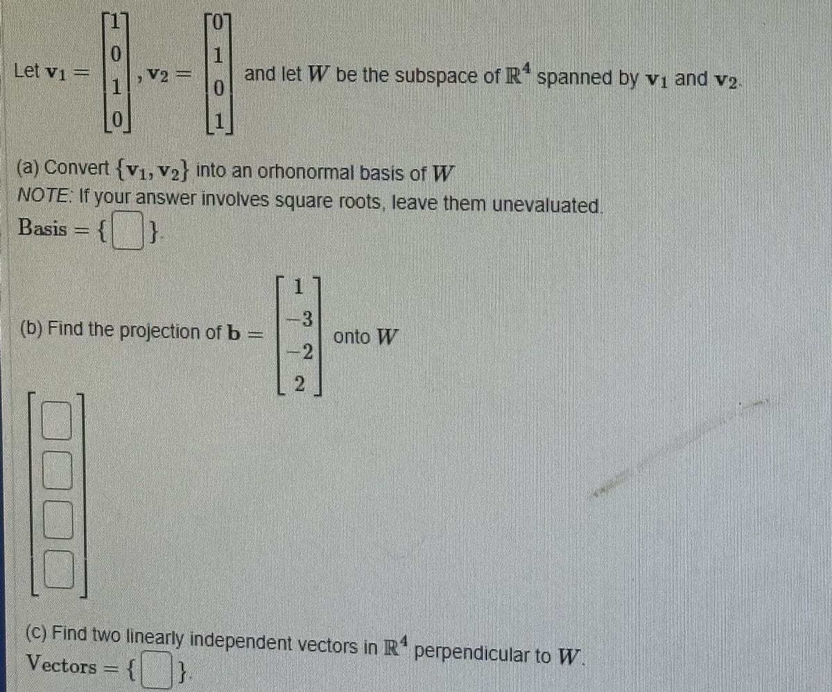 Let v₁ =
0
V2
I
T
and let W be the subspace of R¹ spanned by v₁ and v2.
0
(a) Convert {V1, V₂} into an orhonormal basis of W
NOTE: If your answer involves square roots, leave them unevaluated.
Basis = {
}
(b) Find the projection of b
[1]
3
-2
2
onto T
(c) Find two linearly independent vectors in R perpendicular to W.
Vectors = { }