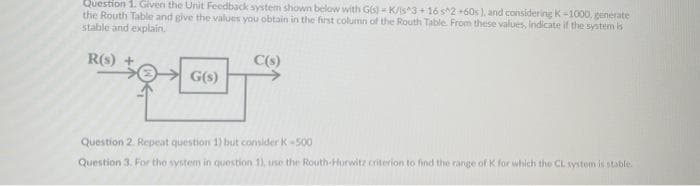 Question 1. Given the Unit Feedback system shown below with G(s)-K/s^3+16 s^2 +60s), and considering K-1000, generate
the Routh Table and give the values you obtain in the first column of the Routh Table. From these values, indicate if the system is
stable and explain.
R(s) +
G(s)
C(s)
Question 2. Repeat question 1) but consider K-500
Question 3. For the system in question 1), use the Routh-Hurwitz criterion to find the range of K for which the CL system is stable.