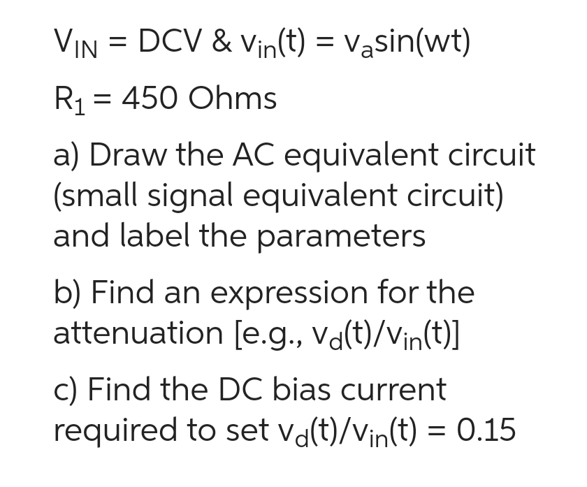 VIN = DCV & Vin(t) = väsin(wt)
R₁ = 450 Ohms
a) Draw the AC equivalent circuit
(small signal equivalent circuit)
and label the parameters
b) Find an expression for the
attenuation [e.g., vď(t)/vin(t)]
c) Find the DC bias current
required to set vd(t)/Vin(t) = 0.15