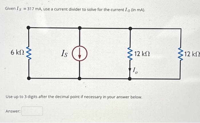 Given Is = 317 mA, use a current divider to solve for the current Io (in mA).
6ΚΩ
Is
Answer:
5 12 ΚΩ
Το
Use up to 3 digits after the decimal point if necessary in your answer below.
12 ΚΩ