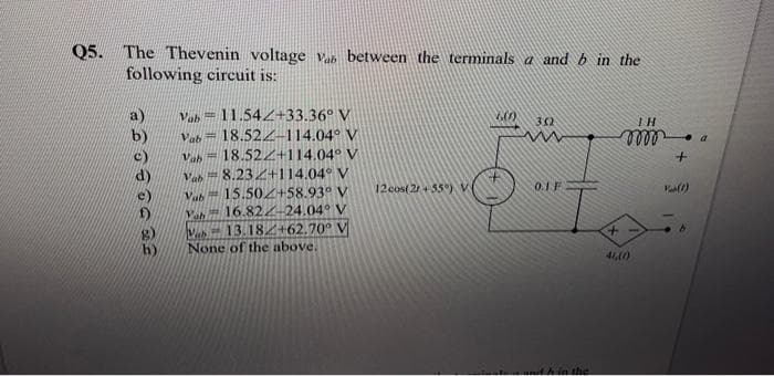 Q5. The Thevenin voltage Vab between the terminals a and b in the
following circuit is:
TE SOLO ge
Vab 11.542+33.36° V
Vab18.522-114.04° V
Vab18.522+114.04° V
Vab8.232+114.04° V
Vab 15.502+58.93° V
Vah 16.822-24.04° V
Vab 13.182+62.70° V
None of the above.
12 cos(2+55°) V
600)
302
www
0.1 F
and in the
TH
0000
+
46,(0)
+
Vas(1)
b
a