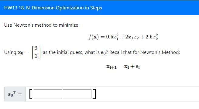 HW13.18. N-Dimension Optimization in Steps
Use Newton's method to minimize
Using xo =
T
So =
f(x) = 0.5x²+2x1x2 +2.5x²
[2].
as the initial guess, what is so? Recall that for Newton's Method:
[[
]]
Xi+1 = Xi + Si