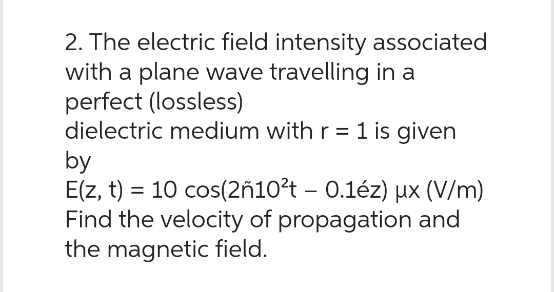 2. The electric field intensity associated
with a plane wave travelling in a
perfect (lossless)
dielectric medium with r = 1 is given
by
E(z, t) = 10 cos(2ñ10²t - 0.1éz) ux (V/m)
Find the velocity of propagation and
the magnetic field.