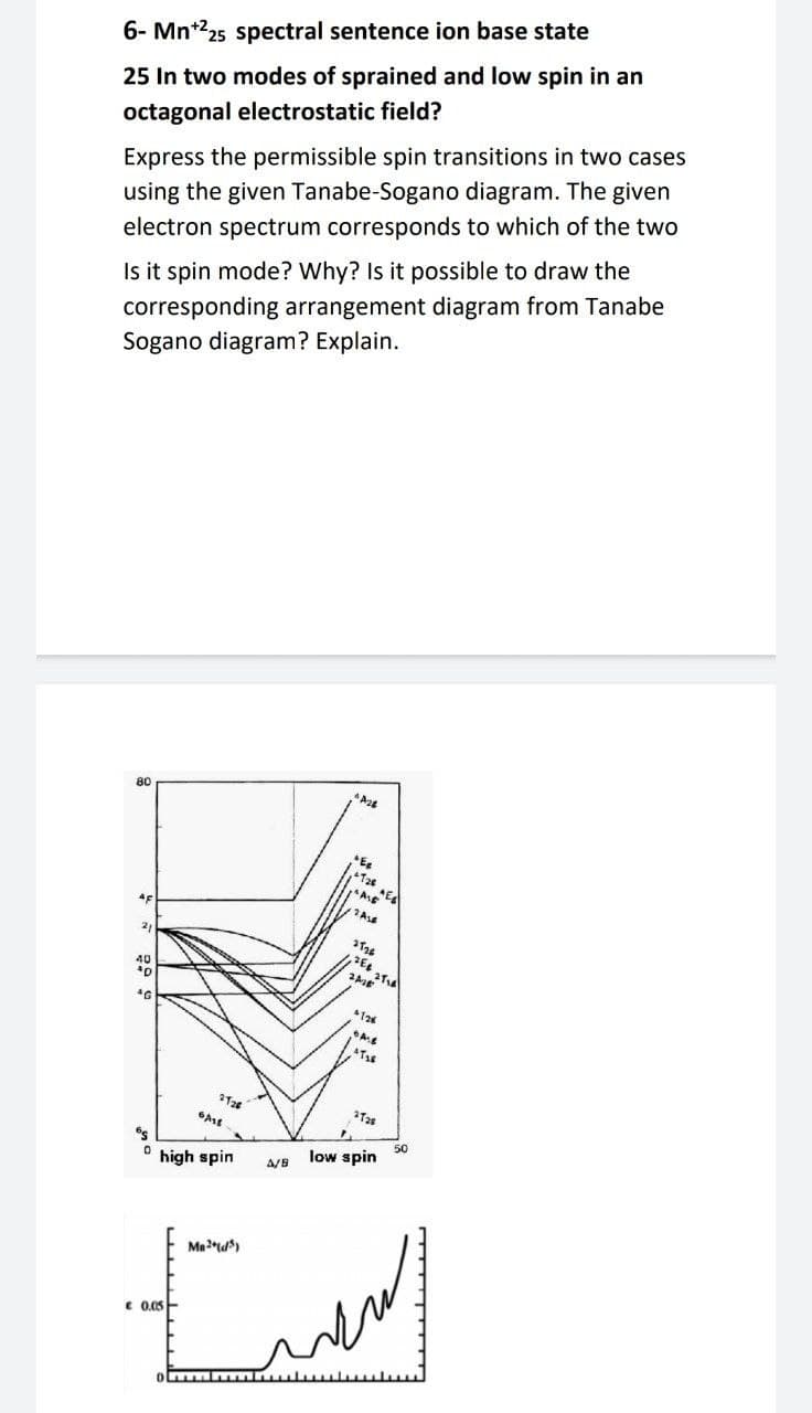 6- Mn*25 spectral sentence ion base state
25 In two modes of sprained and low spin in an
octagonal electrostatic field?
Express the permissible spin transitions in two cases
using the given Tanabe-Sogano diagram. The given
electron spectrum corresponds to which of the two
Is it spin mode? Why? Is it possible to draw the
corresponding arrangement diagram from Tanabe
Sogano diagram? Explain.
80
T2e
21
40
126
Ass
50
low spin
high spin
A/B
Mad)
€ 0.05
