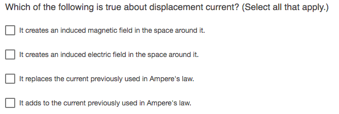 Which of the following is true about displacement current? (Select all that apply.)
It creates an induced magnetic field in the space around it.
It creates an induced electric field in the space around it.
It replaces the current previously used in Ampere's law.
It adds to the current previously used in Ampere's law.
