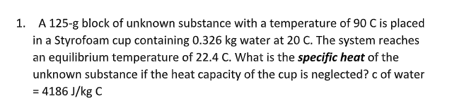 1. A 125-g block of unknown substance with a temperature of 90 C is placed
in a Styrofoam cup containing 0.326 kg water at 20 C. The system reaches
an equilibrium temperature of 22.4 C. What is the specific heat of the
unknown substance if the heat capacity of the cup is neglected? c of water
= 4186 J/kg C
