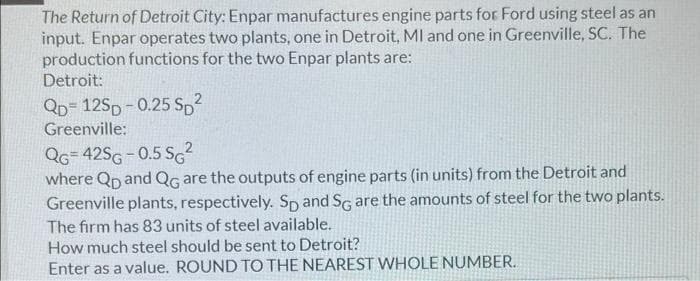The Return of Detroit City: Enpar manufactures engine parts for Ford using steel as an
input. Enpar operates two plants, one in Detroit, MI and one in Greenville, SC. The
production functions for the two Enpar plants are:
Detroit:
QD= 12SD - 0.25 S,2
Greenville:
QG= 42SG-0.5 SG?
where Qp and QG are the outputs of engine parts (in units) from the Detroit and
Greenville plants, respectively. Sp and SG are the amounts of steel for the two plants.
The firm has 83 units of steel available.
How much steel should be sent to Detroit?
Enter as a value. ROUND TO THE NEAREST WHOLE NUMBER.
