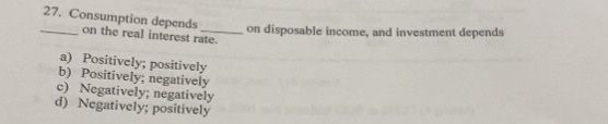 27. Consumption depends
on the real interest rate.
a) Positively; positively
b) Positively; negatively
c) Negatively; negatively
d) Negatively; positively
on disposable income, and investment depends