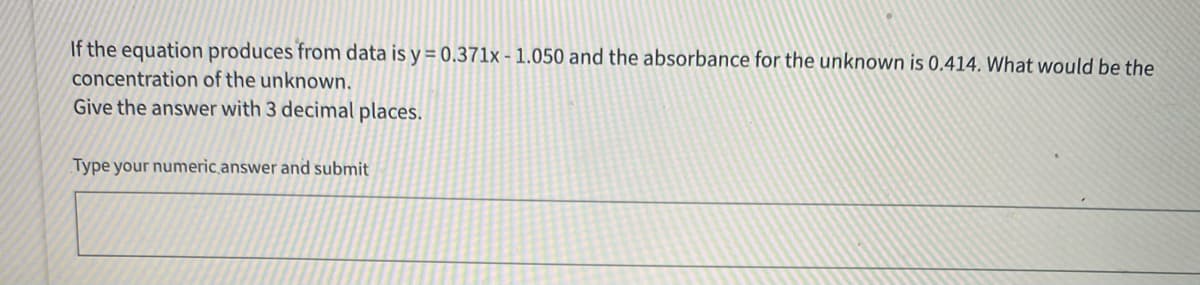 If the equation produces from data is y = 0.371x - 1.050 and the absorbance for the unknown is 0.414. What would be the
concentration of the unknown.
Give the answer with 3 decimal places.
Type your numeric.answer and submit
