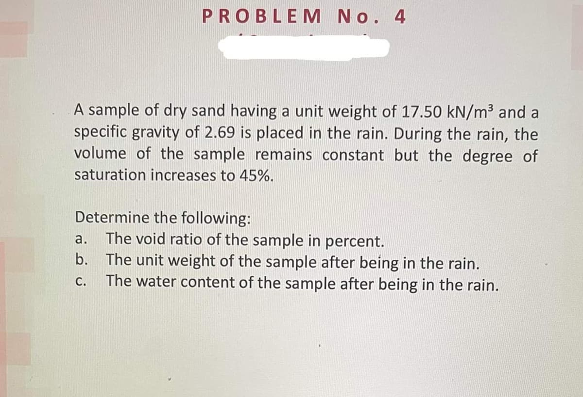 PROBLEM No. 4
A sample of dry sand having a unit weight of 17.50 kN/m³ and a
specific gravity of 2.69 is placed in the rain. During the rain, the
volume of the sample remains constant but the degree of
saturation increases to 45%.
Determine the following:
The void ratio of the sample in percent.
b. The unit weight of the sample after being in the rain.
The water content of the sample after being in the rain.
a.
С.
