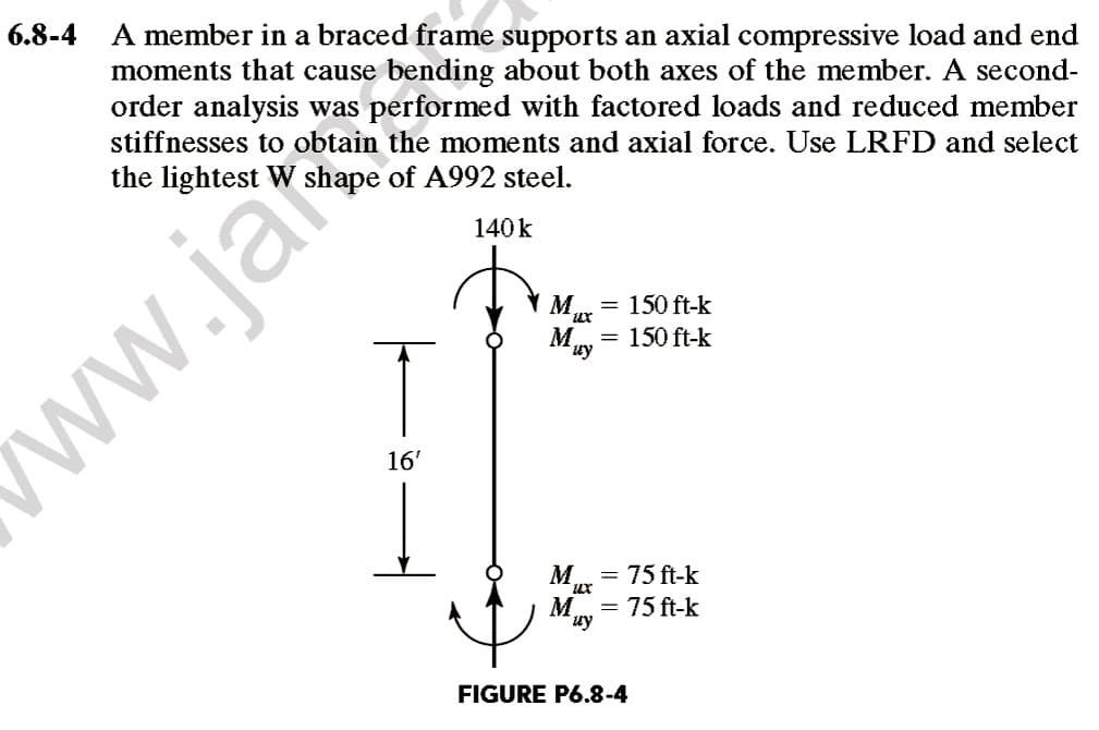 6.8-4
A member in a braced frame supports an axial compressive load and end
moments that cause bending about both axes of the member. A second-
order analysis was performed with factored loads and reduced member
stiffnesses to obtain the moments and axial force. Use LRFD and select
the lightest W shape of A992 steel.
140k
M
150 ft-k
M,
= 150 ft-k
uy
ww.jar
16'
M
= 75 ft-k
M
= 75 ft-k
uy
FIGURE P6.8-4
