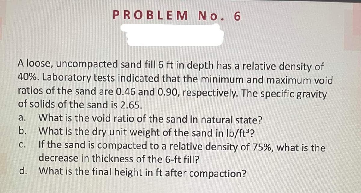 PROBLEM No. 6
A loose, uncompacted sand fill 6 ft in depth has a relative density of
40%. Laboratory tests indicated that the minimum and maximum void
ratios of the sand are 0.46 and 0.90, respectively. The specific gravity
of solids of the sand is 2.65.
a.
What is the void ratio of the sand in natural state?
b. What is the dry unit weight of the sand in Ib/ft?
If the sand is compacted to a relative density of 75%, what is the
decrease in thickness of the 6-ft fill?
С.
d. What is the final height in ft after compaction?
