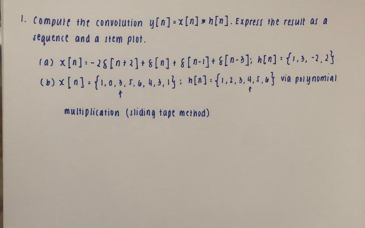 1. compute the convolution y[n]=x[n] * h[n]. Express the result as a
sequence and a stem plot.
ra) x[n]: -26 [n + 2] + & [n] + & [ n-1]+ &[n=3]; h[n] : {,3, -2, 2}
(b) [n]: {1,0, 3, 5, 6, 4, 3, 13 ; h[n]: {1,2, 3, 4,5,6} via polynomial
multiplication (sliding tape method)
