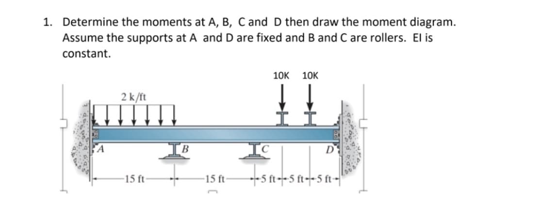 1. Determine the moments at A, B, C and D then draw the moment diagram.
Assume the supports at A and D are fixed and B and C are rollers. El is
constant.
10K 10K
2 k/ft
D
-15 ft
--5 ft--5 ft--5 ft--
A
B
-15 ft-