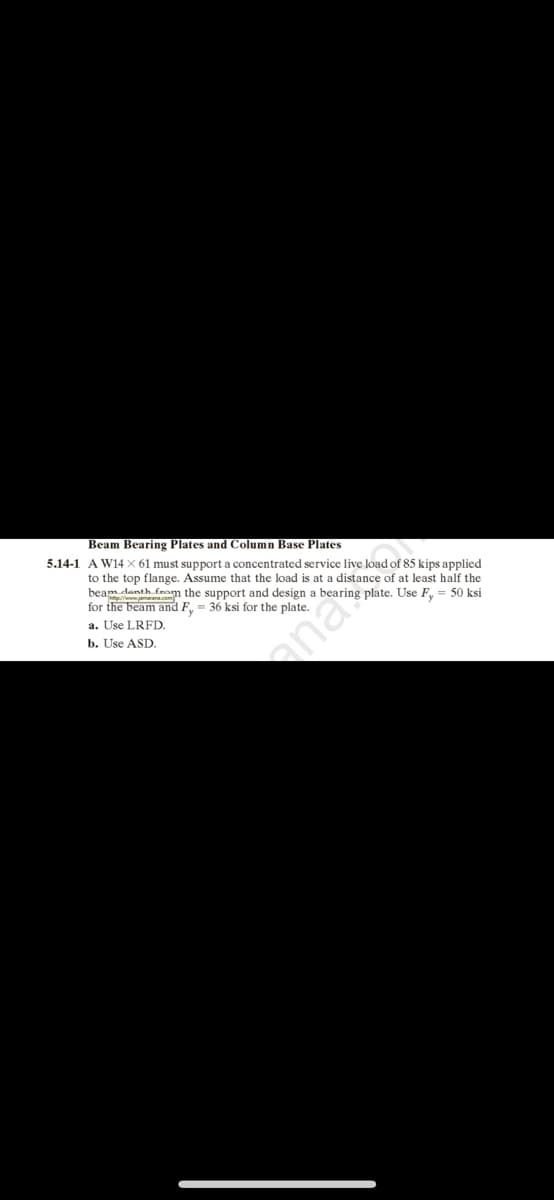 Beam Bearing Plates and Column Base Plates
5.14-1 A W14 X 61 must support a concentrated service live load of 85 kips applied
to the top flange. Assume that the load is at a distance of at least half the
beam danth from the support and design a bearing plate. Use F, = 50 ksi
for the beam and F, = 36 ksi for the plate.
a. Use LRFD.
b. Use ASD.
ana
