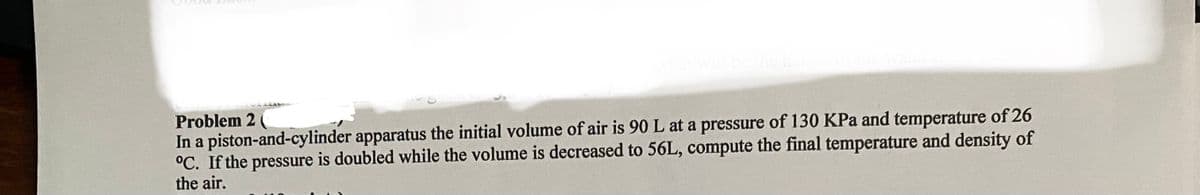 what will be the height of the water
Problem 2 (
In a piston-and-cylinder apparatus the initial volume of air is 90 L at a pressure of 130 KPa and temperature of 26
°C. If the pressure is doubled while the volume is decreased to 56L, compute the final temperature and density of
the air.