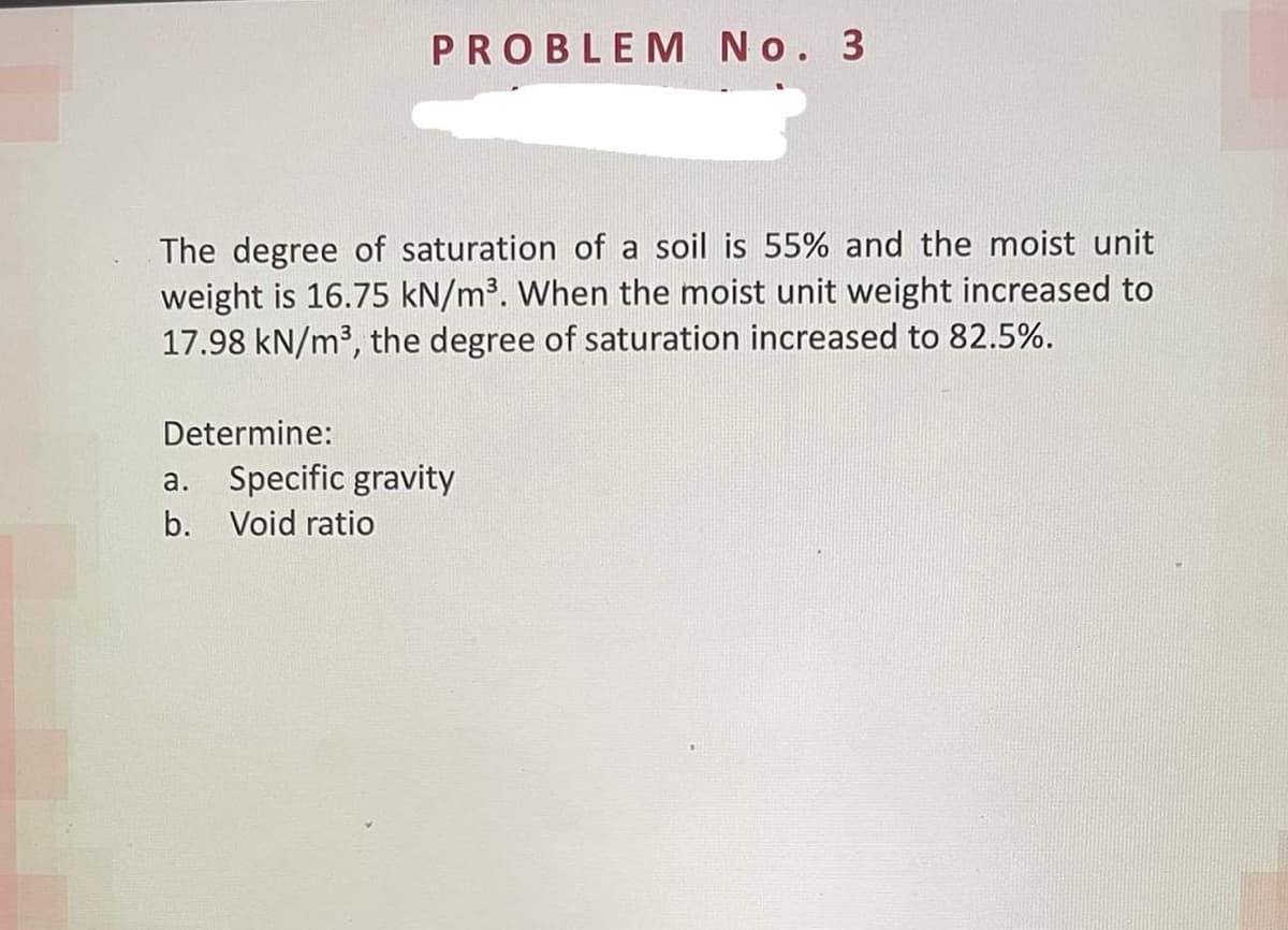 PROBLEM No. 3
The degree of saturation of a soil is 55% and the moist unit
weight is 16.75 kN/m³. When the moist unit weight increased to
17.98 kN/m³, the degree of saturation increased to 82.5%.
Determine:
a. Specific gravity
b. Void ratio
