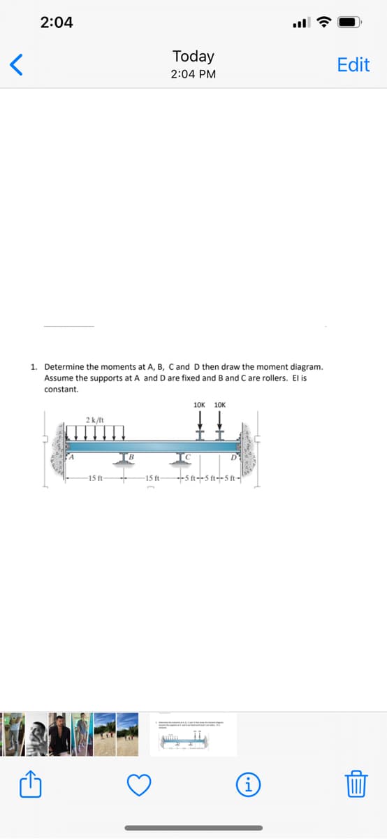 <
2:04
Today
2:04 PM
1. Determine the moments at A, B, C and D then draw the moment diagram.
Assume the supports at A and D are fixed and B and C are rollers. El is
constant.
10K 10K
2k/ft
D
-15 ft-
15 ft
--5 ft--5 ft--5 ft-
Edit