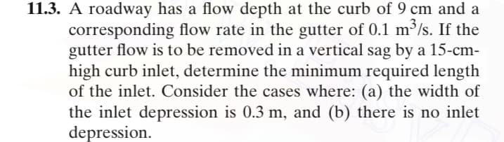 11.3. A roadway has a flow depth at the curb of 9 cm and a
corresponding flow rate in the gutter of 0.1 m³/s. If the
gutter flow is to be removed in a vertical sag by a 15-cm-
high curb inlet, determine the minimum required length
of the inlet. Consider the cases where: (a) the width of
the inlet depression is 0.3 m, and (b) there is no inlet
depression.