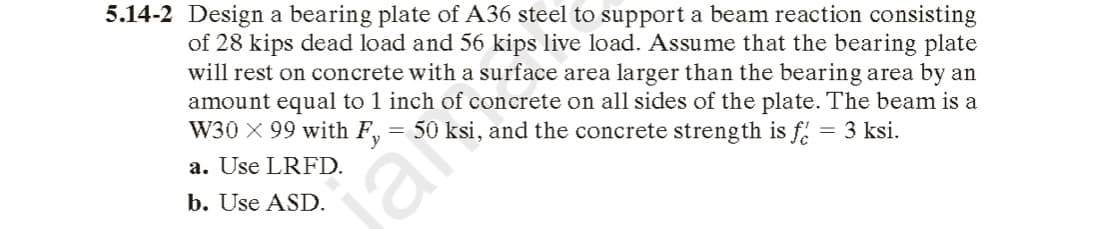 5.14-2 Design a bearing plate of A36 steel to support a beam reaction consisting
of 28 kips dead load and 56 kips live load. Assume that the bearing plate
will rest on concrete with a surface area larger than the bearing area by an
amount equal to 1 inch of concrete on all sides of the plate. The beam is a
W30 X 99 with F, = 50 ksi, and the concrete streng th is f.
= 3 ksi.
a. Use LRFD.
b. Use ASD.
