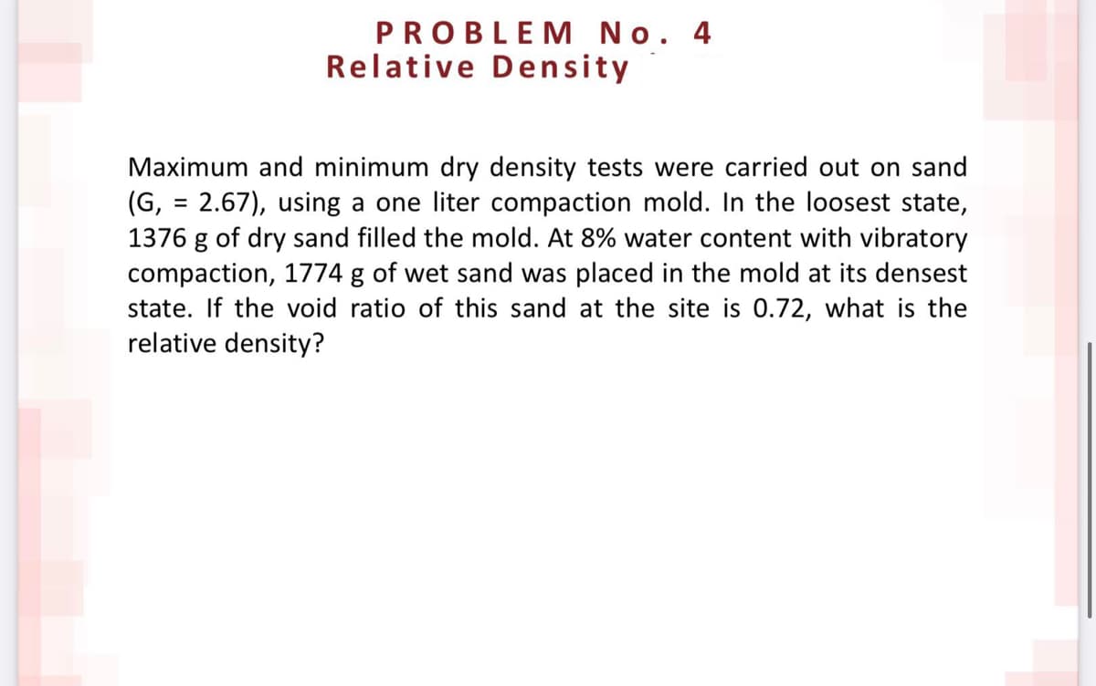 PROBLEM No. 4
Relative Density
Maximum and minimum dry density tests were carried out on sand
(G, = 2.67), using a one liter compaction mold. In the loosest state,
1376 g of dry sand filled the mold. At 8% water content with vibratory
compaction, 1774 g of wet sand was placed in the mold at its densest
state. If the void ratio of this sand at the site is 0.72, what is the
relative density?
%3D
