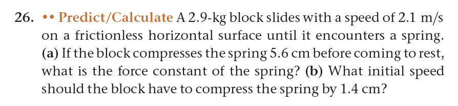 26. Predict/Calculate A 2.9-kg block slides with a speed of 2.1 m/s
on a frictionless horizontal surface until it encounters a spring.
(a) If the block compresses the spring 5.6 cm before coming to rest,
what is the force constant of the spring? (b) What initial speed
should the block have to compress the spring by 1.4 cm?