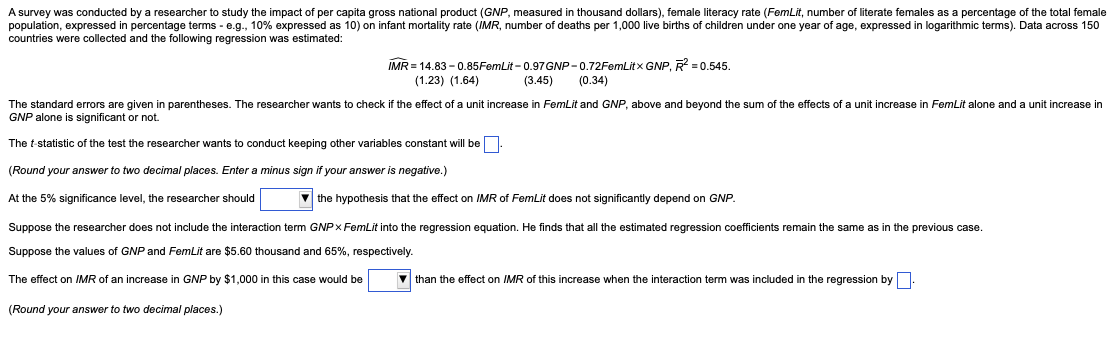 A survey was conducted by a researcher to study the impact of per capita gross national product (GNP, measured in thousand dollars), female literacy rate (FemLit, number of literate females as a percentage of the total female
population, expressed in percentage terms - e.g., 10% expressed as 10) on infant mortality (IMR, number of deaths per 1,000 live births of children under one year of age, expressed in logarithmic terms). Data across 150
countries were collected and the following regression was estimated:
IMR = 14.83-0.85FemLit -0.97 GNP-0.72FemLitx GNP, R² = 0.545.
(1.23) (1.64)
(3.45)
(0.34)
The standard errors are given in parentheses. The researcher wants to check if the effect of a unit increase in FemLit and GNP, above and beyond the sum of the effects of a unit increase in FemLit alone and a unit increase in
GNP alone is significant or not.
The t-statistic of the test the researcher wants to conduct keeping other variables constant will be.
(Round your answer to two decimal places. Enter a minus sign if your answer
negative.)
At the 5% significance level, the researcher should
the hypothesis that the effect on IMR of FemLit does not significantly depend on GNP.
Suppose the researcher does not include the interaction term GNPx FemLit into the regression equation. He finds that all the estimated regression coefficients remain the same as in the previous case.
Suppose the values of GNP and FemLit are $5.60 thousand and 65%, respectively.
The effect on IMR of an increase in GNP by $1,000 in this case would be
than the effect on IMR of this increase when the interaction term was included in the regression by
(Round your answer to two decimal places.)