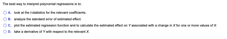 The best way to interpret polynomial regressions is to:
A. look at the t-statistics for the relevant coefficients.
B. analyze the standard error of estimated effect.
C. plot the estimated regression function and to calculate the estimated effect on Y associated with a change in X for one or more values of X.
D. take a derivative of Y with respect to the relevant X.