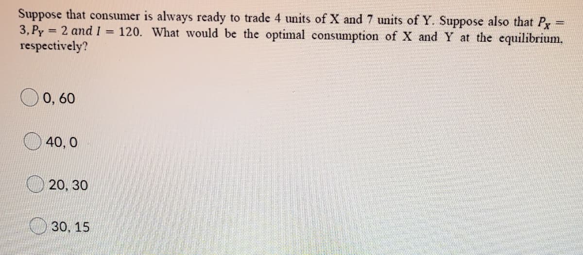 Suppose that consumer is always ready to trade 4 units of X and 7 units of Y. Suppose also that P
3, Py
respectively?
= 2 and I =
120. What would be the optimal consumption of X and Y at the equilibrium.
0, 60
40, 0
20, 30
30, 15
