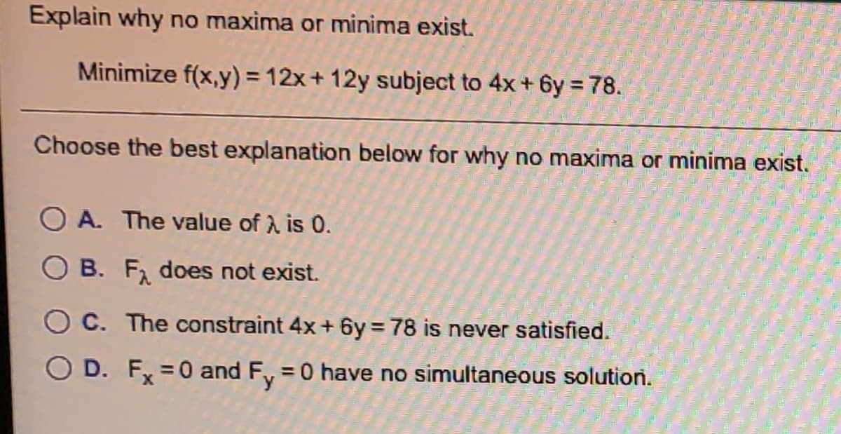 Explain why no maxima or minima exist.
Minimize f(x,y) = 12x+ 12y subject to 4x + 6y = 78.
Choose the best explanation below for why no maxima or minima exist.
O A. The value of A is 0.
O B. F, does not exist.
O C. The constraint 4x+ 6y = 78 is never satisfied.
O D. Fx =0 and Fy
=0 have no simultaneous solution.
