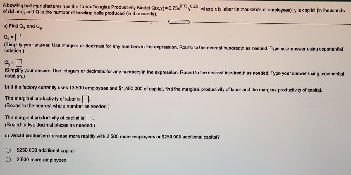 A bowling ball manufacturer has the Cobb-Douglas Productivity Model Q(x,y) = 0.73x0.7°y0.20, where x is labor (in thousands of employees); y is capital (in thousands
of dollars); andQ is the number of bowling balls produced (in thousands).
......
a) Find Q, and Qy.
(Simplify your answer. Use integers or decimals for any numbers in the expression. Round to the nearest hundredth as needed. Type your answer using exponential
notation.)
(Simplify your answer. Use integers or decimals for any numbers in the expression. Round to the nearest hundredth as needed. Type your answer using exponential
notation.)
b) If the factory currently uses 13,500 employees and $1,400,000 of capital, find the marginal productivity of labor and the marginal productivity of capital.
The marginal productivity of labor is.
(Round to the nearest whole number as needed.)
The marginal productivity of capital is.
(Round to two decimal places as needed.)
c) Would production increase more rapidly with 2,500 more employees or $250,000 additional capital?
$250,000 additional capital
2,500 more employees
