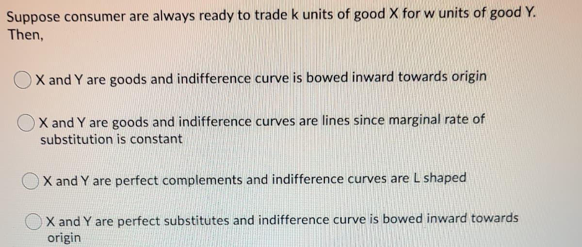 Suppose consumer are always ready to trade k units of good X for w units of good Y.
Then,
X and Y are goods and indifference curve is bowed inward towards origin
X and Y are goods and indifference curves are lines since marginal rate of
substitution is constant
X and Y are perfect complements and indifference curves are L shaped
X and Y are perfect substitutes and indifference curve is bowed inward towards
origin
