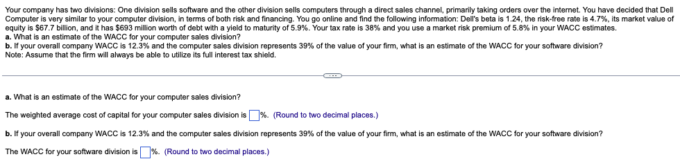 Your company has two divisions: One division sells software and the other division sells computers through a direct sales channel, primarily taking orders over the internet. You have decided that Dell
Computer is very similar to your computer division, in terms of both risk and financing. You go online and find the following information: Dell's beta is 1.24, the risk-free rate is 4.7%, its market value of
equity is $67.7 billion, and it has $693 million worth of debt with a yield to maturity of 5.9%. Your tax rate is 38% and you use a market risk premium of 5.8% in your WACC estimates.
a. What is an estimate of the WACC for your computer sales division?
b. If your overall company WACC is 12.3% and the computer sales division represents 39% of the value of your firm, what is an estimate of the WACC for your software division?
Note: Assume that the firm will always be able to utilize its full interest tax shield.
a. What is an estimate of the WACC for your computer sales division?
The weighted average cost of capital for your computer sales division is %. (Round to two decimal places.)
b. If your overall company WACC is 12.3% and the computer sales division represents 39% of the value of your firm, what is an estimate of the WACC for your software division?
The WACC for your software division is %. (Round two decimal places.)