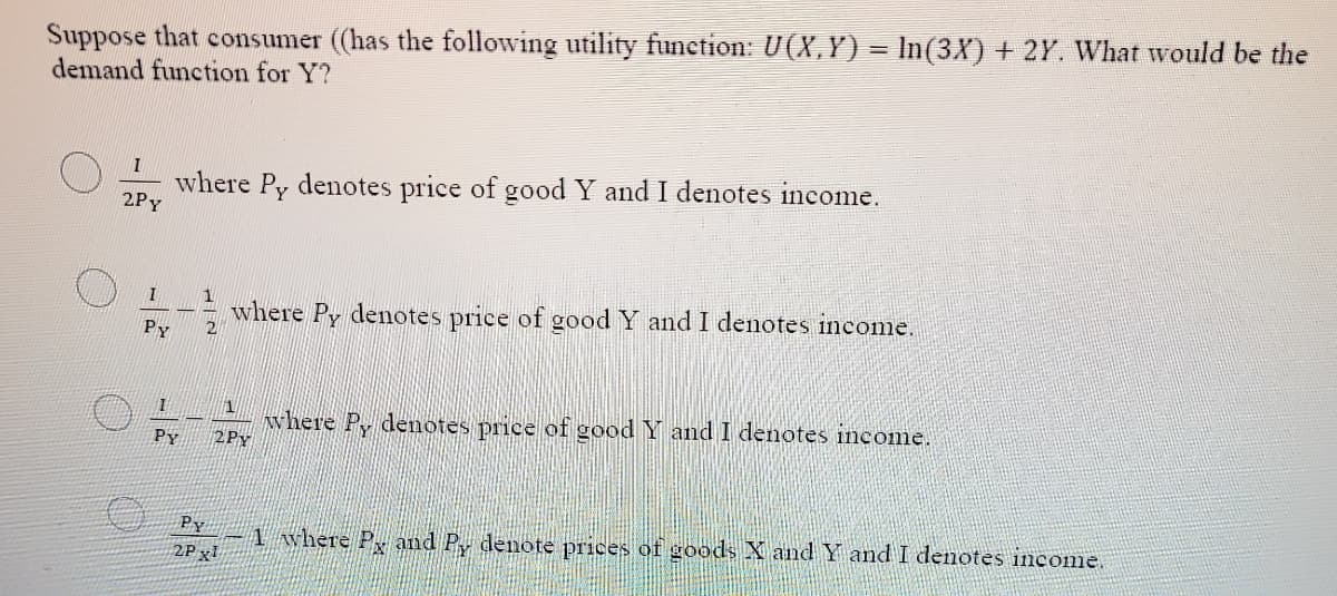 Suppose that consumer ((has the following utility funetion: U(X, Y) = In(3X) + 2Y. What would be the
demand function for Y?
where Py denotes price of good Y and I denotes income.
2Py
I
1
where Py denotes price of good Y and I denotes inconme.
2
Py
1
where Py denotes price of good Y and I denotes income.
2PY
PY
Py
-1 where P, and P denote prices of goods X and Y and I denotes income.
2P xl
