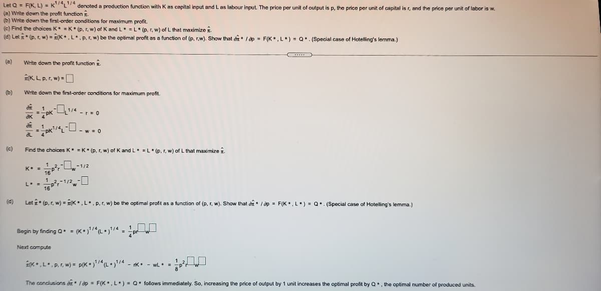 Let Q = FIK, L) = KL74 denoted a production function with K as capital input and L as labour input. The price per unit of output is p, the price per unit of capital is r, and the price per unit of labor is w.
(a) Write down the profit function .
(b) Write down the first-order conditions for maximum profit.
(c) Find the choices K =K* (p, r, w) of K and L =L* (p,r, w) of L that maximize .
(d) Let * (p, , w) = R(K, L.P.r. w) be the optimal profit as a function of (p, r.w), Show that dã* / dp = F(K.L*) = Q• (Special case of Hotelling's lemma.)
(a)
Write down the profit function
K L p. r, w) =
(b)
Write down the first-order conditions for maximum profit.
1/4
-r= 0
aK
- w = 0
(c)
Find the choices K =K* (p, r, w) of K and L =L (p. r, w) of L that maximize 1.
-1/2
16P
L. =
-1/2
(4)
Let * (p, r, w) = E(K•,L•. p. r, w) be the optimal profit as a function of (p, r, w). Show that d / ớp = F(K, L.) = Q.. (Special case
Hotelling's lemma.)
Begin by finding Q. = (K•)'/L• }'/« = !pr w
Next compute
*•,L•.P,r, w) = p(K•)(L•)'4 - rk• - wL =
The condusions ar" I op = F(K, L) = Q• follows immediately. So, increasing the price of output by 1 unit increases the optimal profit by Q*, the optimal number of produced units.
