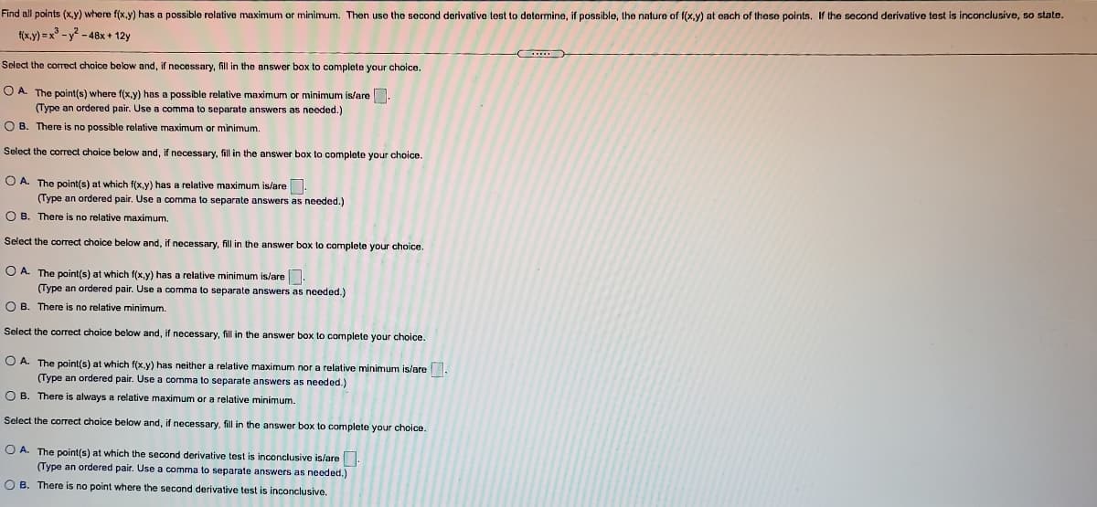Find all points (x,y) where f(x.y) has a possible rolative maximum or minimum. Then use the second derivativo test to determine, if possible, the nature of f(x,y) at each of these points, If the second derivative test is inconclusive, so state.
f(x.y) =x - y? - 48x + 12y
Select the coTect choice below and, if necessary, fill in the answer box to complete your choice.
O A. The point(s) where f(x.y) has a possible relative maximum or minimum is/are.
(Type an ordered pair. Use a comma to separate answers as needed.)
O B. There is no possible relative maximum or minimum.
Select the correct choice below and, if necessary, fill in the answer box to complete your choice.
O A. The point(s) at which f(x.y) has a relative maximum is/are.
(Type an ordered pair. Use a comma to separate answers as needed.)
O B. There is no relative maximum.
Select the correct choice below and, if necessary, fill in the answer box to complete your choice.
O A. The point(s) at which f(x,y) has a relative minimum is/are.
(Type an ordered pair. Use a comma to separate answers as needed.)
O B. There is no relative minimum.
Select the correct choice below and, if necessary, fill in the answer box to complete your choice.
O A. The point(s) at which f(x.y) has neither a relative maximum nor a relative minimum is/are.
(Type an ordered pair. Use a comma to separate answers as needed.)
O B. There is always a relative maximum or a relative minimum.
Select the correct choice below and, if necessary, fill in the answer box to complete your choice.
O A. The point(s) at which the second derivative test is inconclusive is/are.
(Type an ordered pair. Use a comma
O B. There is no point where the second derivative test is inconclusive.
separate answers as needed.)
