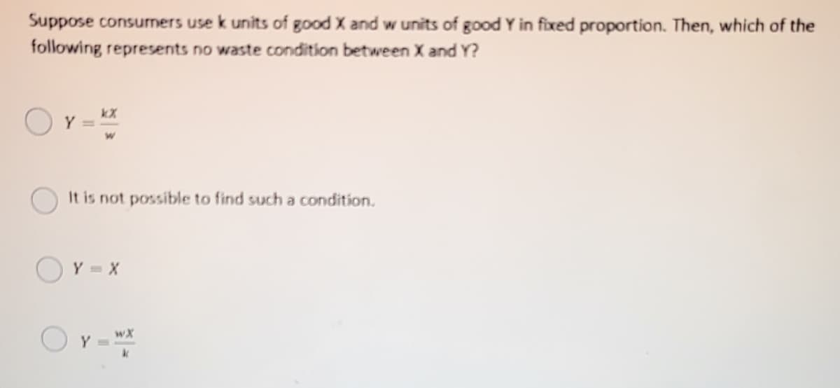 Suppose consurnersS use k units of good X and w units of good Y in fixed proportion. Then, which of the
following represents no waste condition between X and Y?
Y =
It is not possible to find such a condition.
Y =X
Or-
wX
Y =
