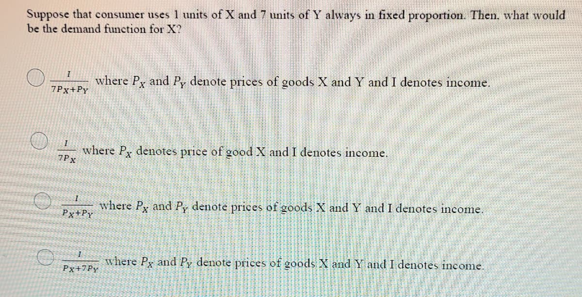 Suppose that consumer uses 1 units of X and 7 units of Y always in fixed proportion. Then, what would
be the demand function forX?
I
where Py and Py denote prices of goods X and Y and I denotes income.
7Px+Py
where P, denotes price of good X and I denotes income.
7Px
where Py and Py denote prices of goods X and Y and I denotes income.
Px+Py
I
where Py and Py denote prices of goods X and Y and I denotes income.
Px+7Py
