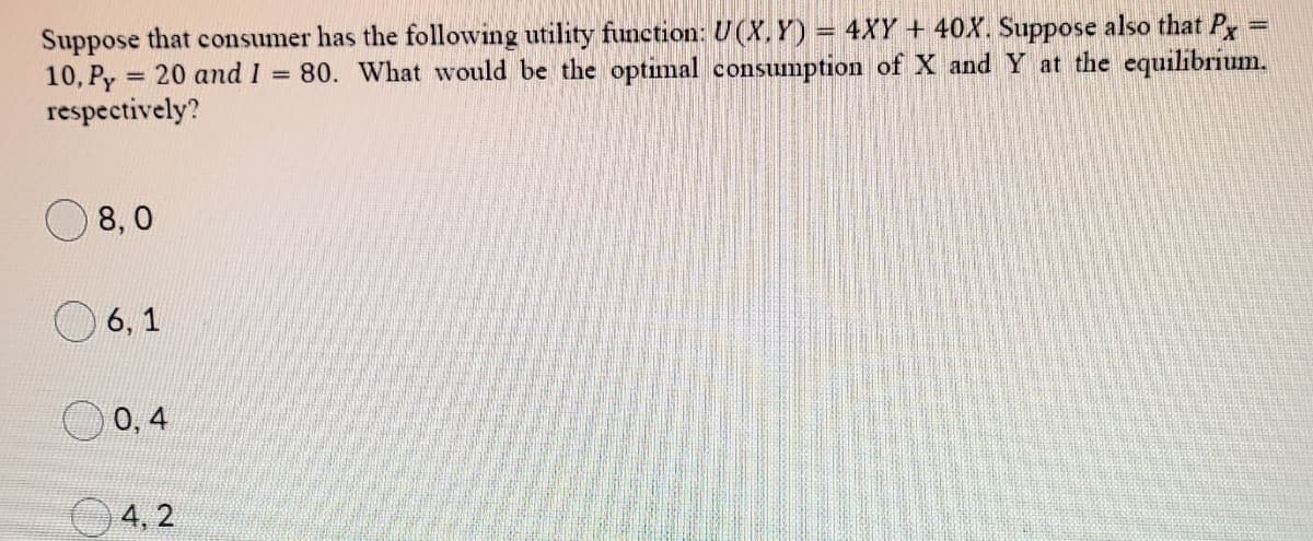 Suppose that consumer has the following utility function: U (X. Y) = 4XY + 40X. Suppose also that P
10, Py = 20 and 1
respectively?
%3D
80. What would be the optimal consumption of X and Y at the equilibrium.
%3D
8, 0
6, 1
0, 4
4, 2
